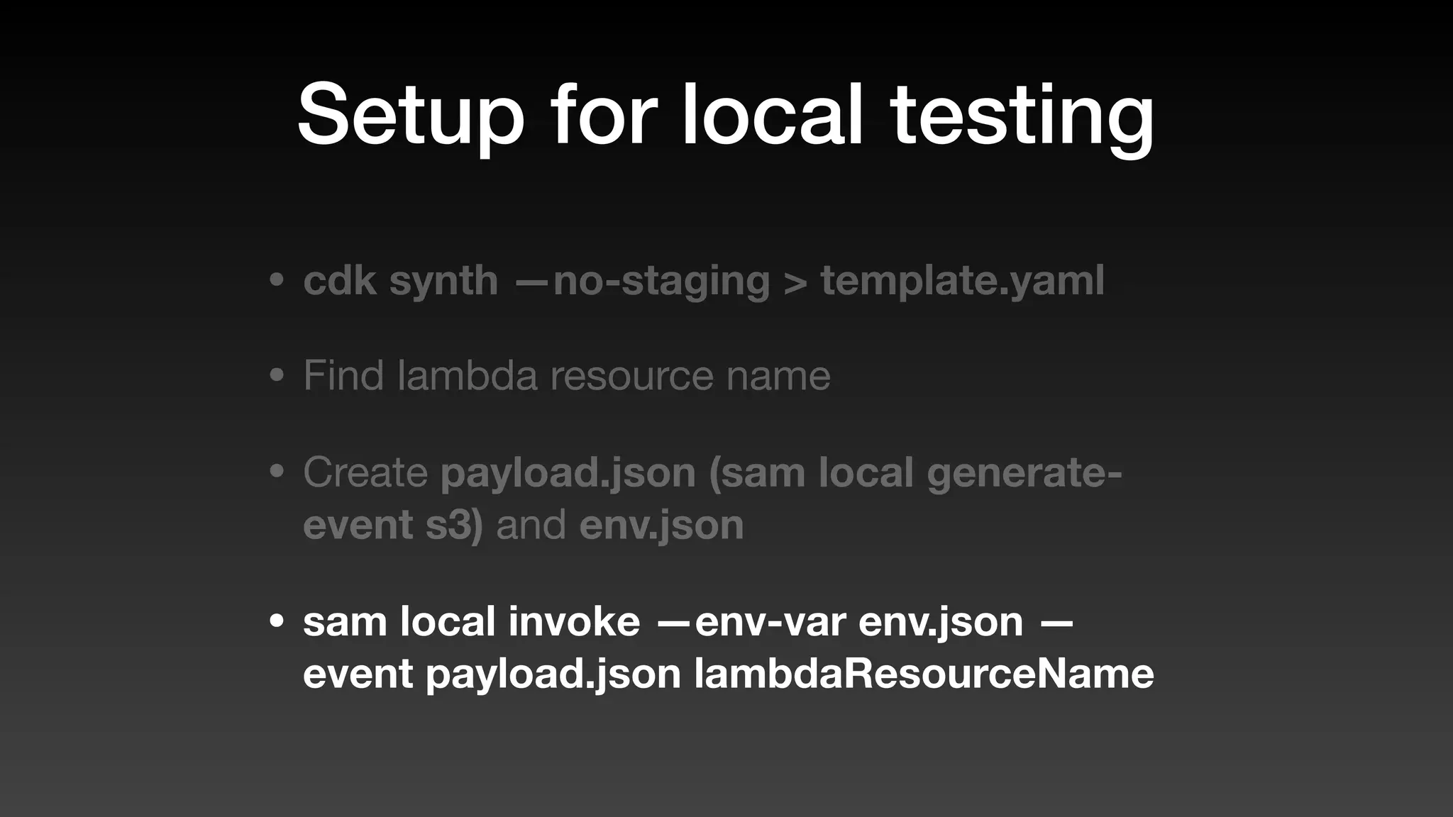 Setup for local testing
• cdk synth —no-staging > template.yaml
• Find lambda resource name
• Create payload.json (sam local generate-
event s3) and env.json
• sam local invoke —env-var env.json —
event payload.json lambdaResourceName
 