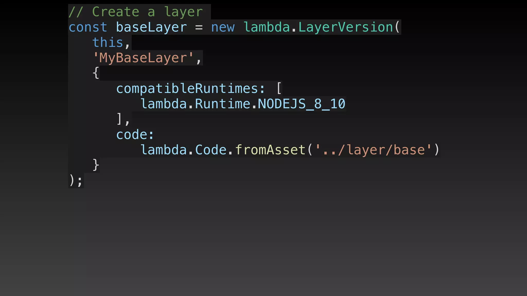 // Create a layer
const baseLayer = new lambda.LayerVersion(
   this,
   'MyBaseLayer',
   {
      compatibleRuntimes: [
         lambda.Runtime.NODEJS_8_10
      ],
      code: 
         lambda.Code.fromAsset('../layer/base')
   }
);
 