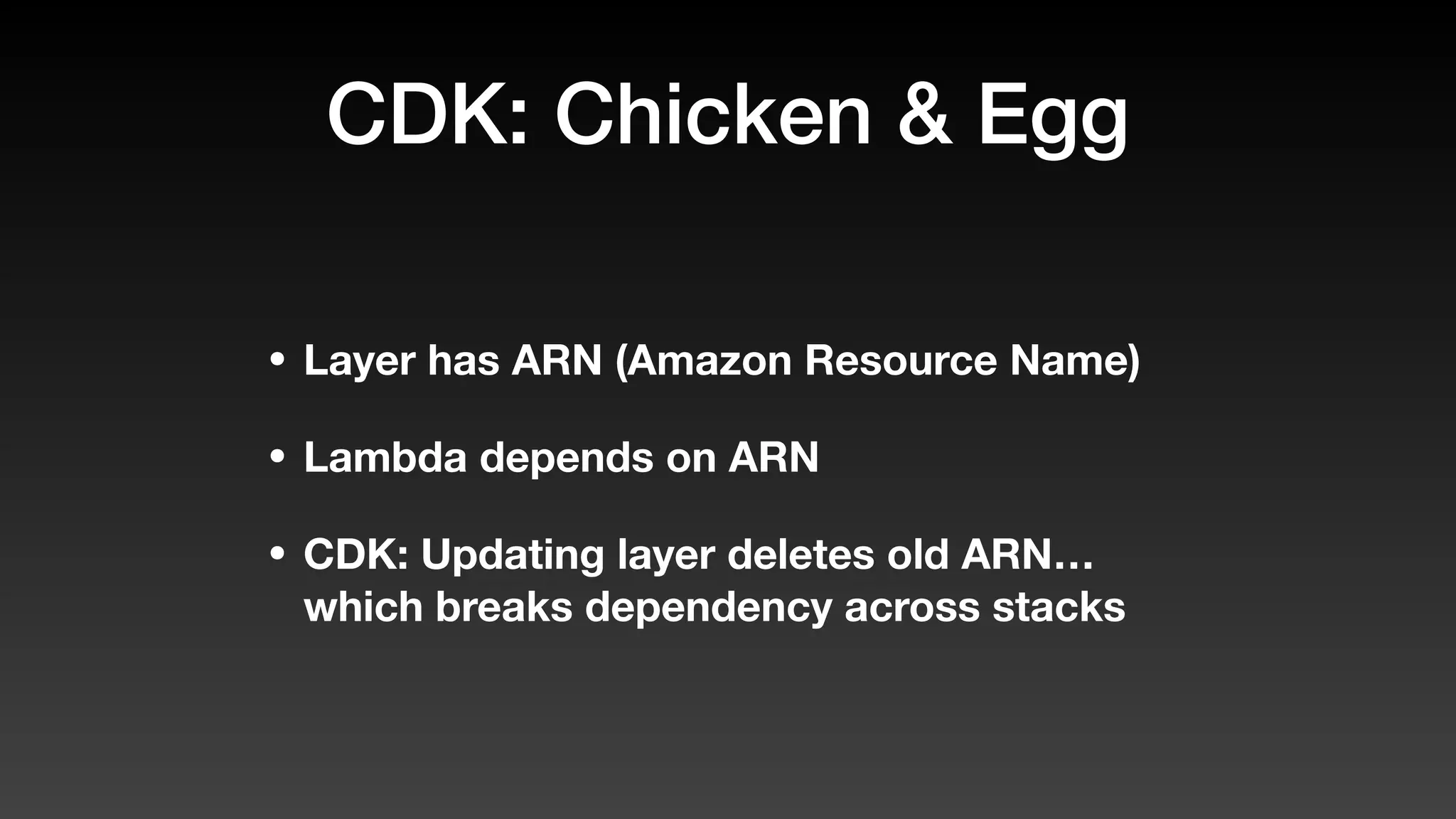 CDK: Chicken & Egg
• Layer has ARN (Amazon Resource Name)
• Lambda depends on ARN
• CDK: Updating layer deletes old ARN…
which breaks dependency across stacks
 