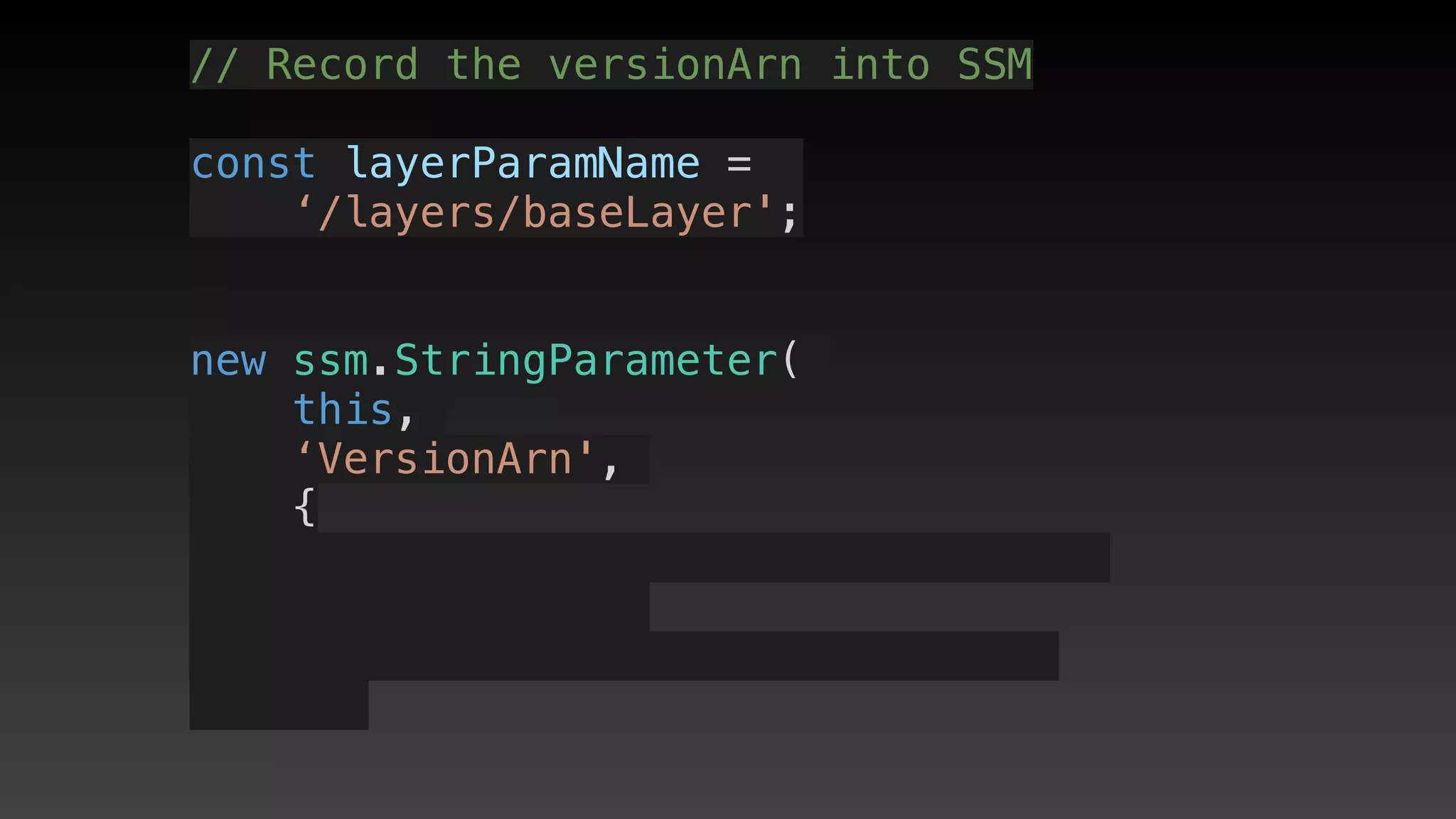 // Record the versionArn into SSM
const layerParamName = 
‘/layers/baseLayer';
new ssm.StringParameter(
this,
‘VersionArn',
{
 