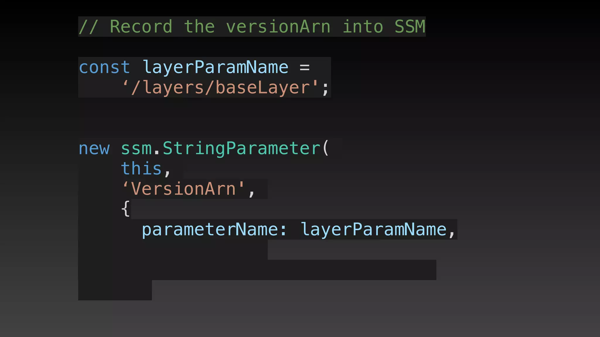 // Record the versionArn into SSM
const layerParamName = 
‘/layers/baseLayer';
new ssm.StringParameter(
this,
‘VersionArn',
{
      parameterName: layerParamName,
 