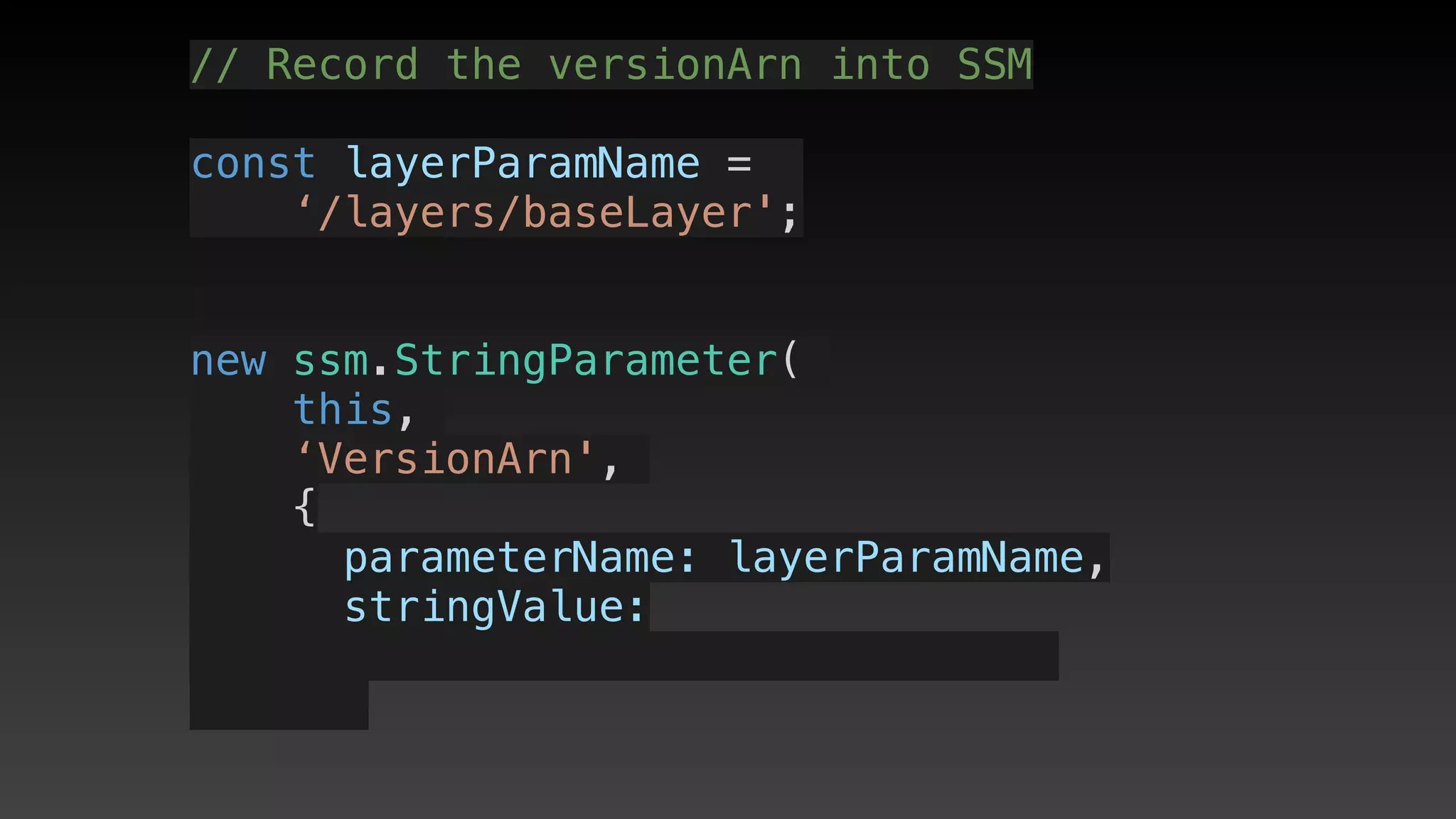 // Record the versionArn into SSM
const layerParamName = 
‘/layers/baseLayer';
new ssm.StringParameter(
this,
‘VersionArn',
{
      parameterName: layerParamName,
      stringValue: 
 