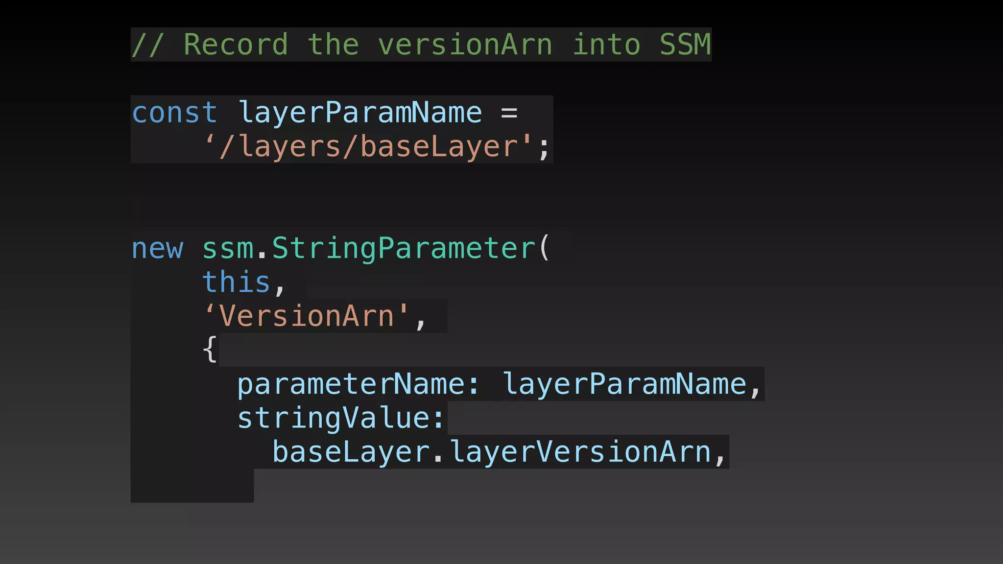 // Record the versionArn into SSM
const layerParamName = 
‘/layers/baseLayer';
new ssm.StringParameter(
this,
‘VersionArn',
{
      parameterName: layerParamName,
      stringValue: 
baseLayer.layerVersionArn,
 