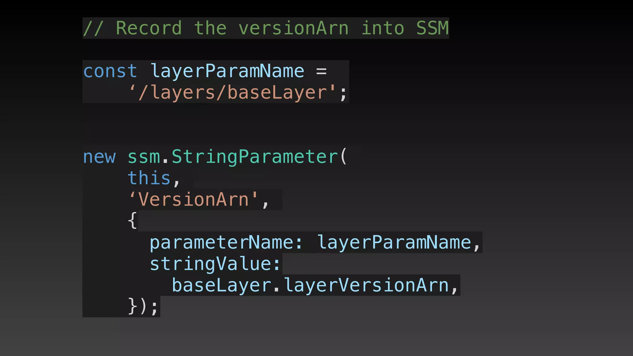 // Record the versionArn into SSM
const layerParamName = 
‘/layers/baseLayer';
new ssm.StringParameter(
this,
‘VersionArn',
{
      parameterName: layerParamName,
      stringValue: 
baseLayer.layerVersionArn,
    });
 
