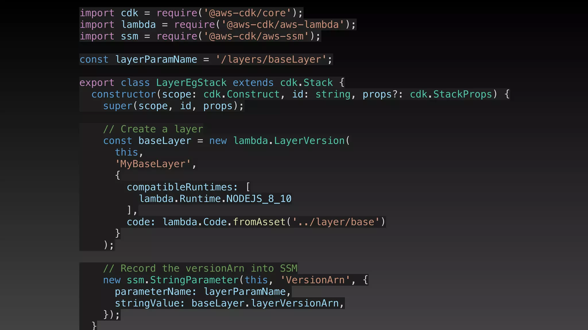 import cdk = require('@aws-cdk/core');
import lambda = require('@aws-cdk/aws-lambda');
import ssm = require('@aws-cdk/aws-ssm');
const layerParamName = '/layers/baseLayer';
export class LayerEgStack extends cdk.Stack {
  constructor(scope: cdk.Construct, id: string, props?: cdk.StackProps) {
    super(scope, id, props);
    // Create a layer
    const baseLayer = new lambda.LayerVersion(
      this,
      'MyBaseLayer',
      {
        compatibleRuntimes: [
          lambda.Runtime.NODEJS_8_10
        ],
        code: lambda.Code.fromAsset('../layer/base')
      }
    );
    // Record the versionArn into SSM
    new ssm.StringParameter(this, 'VersionArn', {
      parameterName: layerParamName,
      stringValue: baseLayer.layerVersionArn,
    });
  }
 