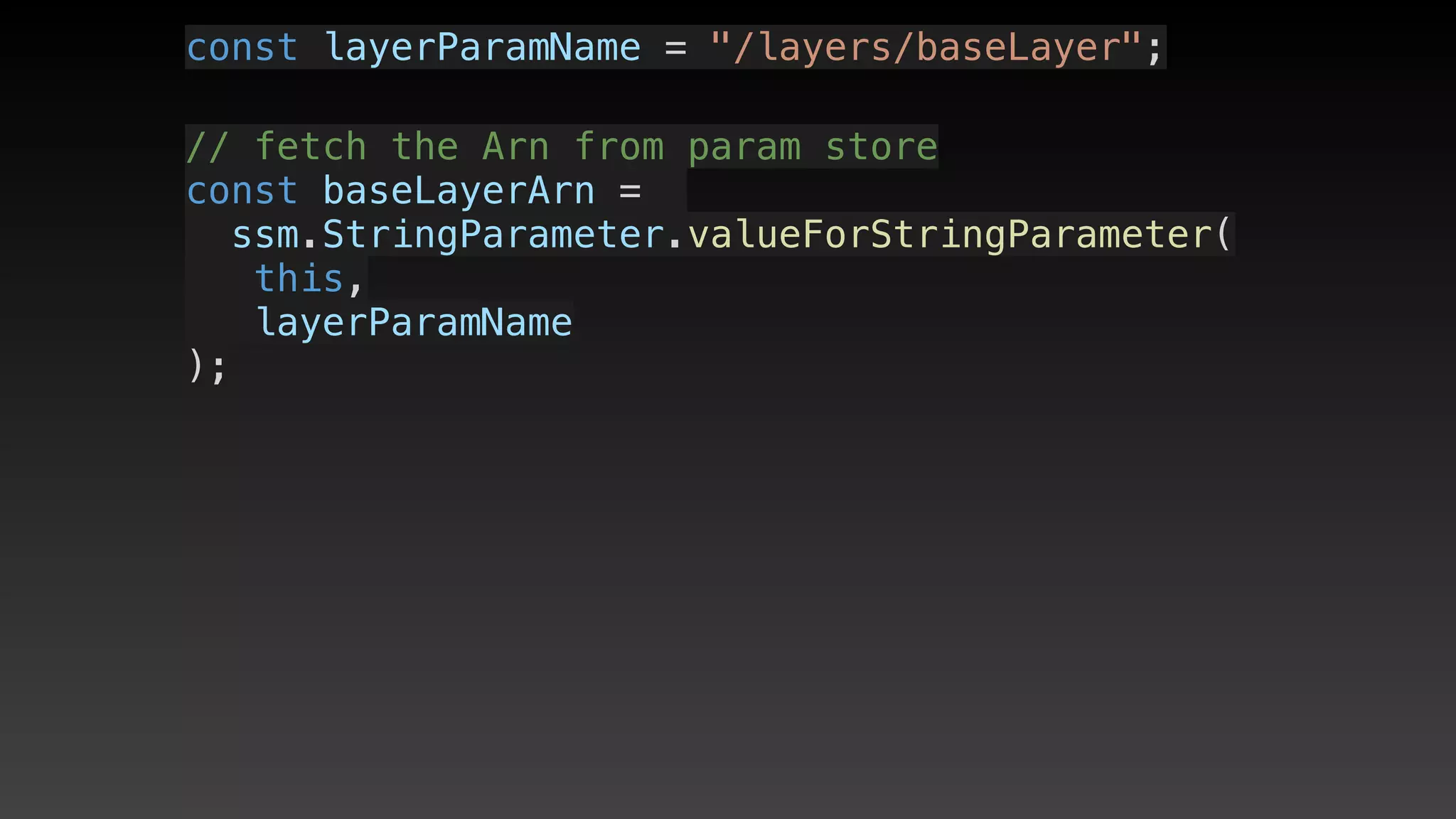const layerParamName = "/layers/baseLayer";
// fetch the Arn from param store
const baseLayerArn = 
ssm.StringParameter.valueForStringParameter(
   this,
   layerParamName
);
 
