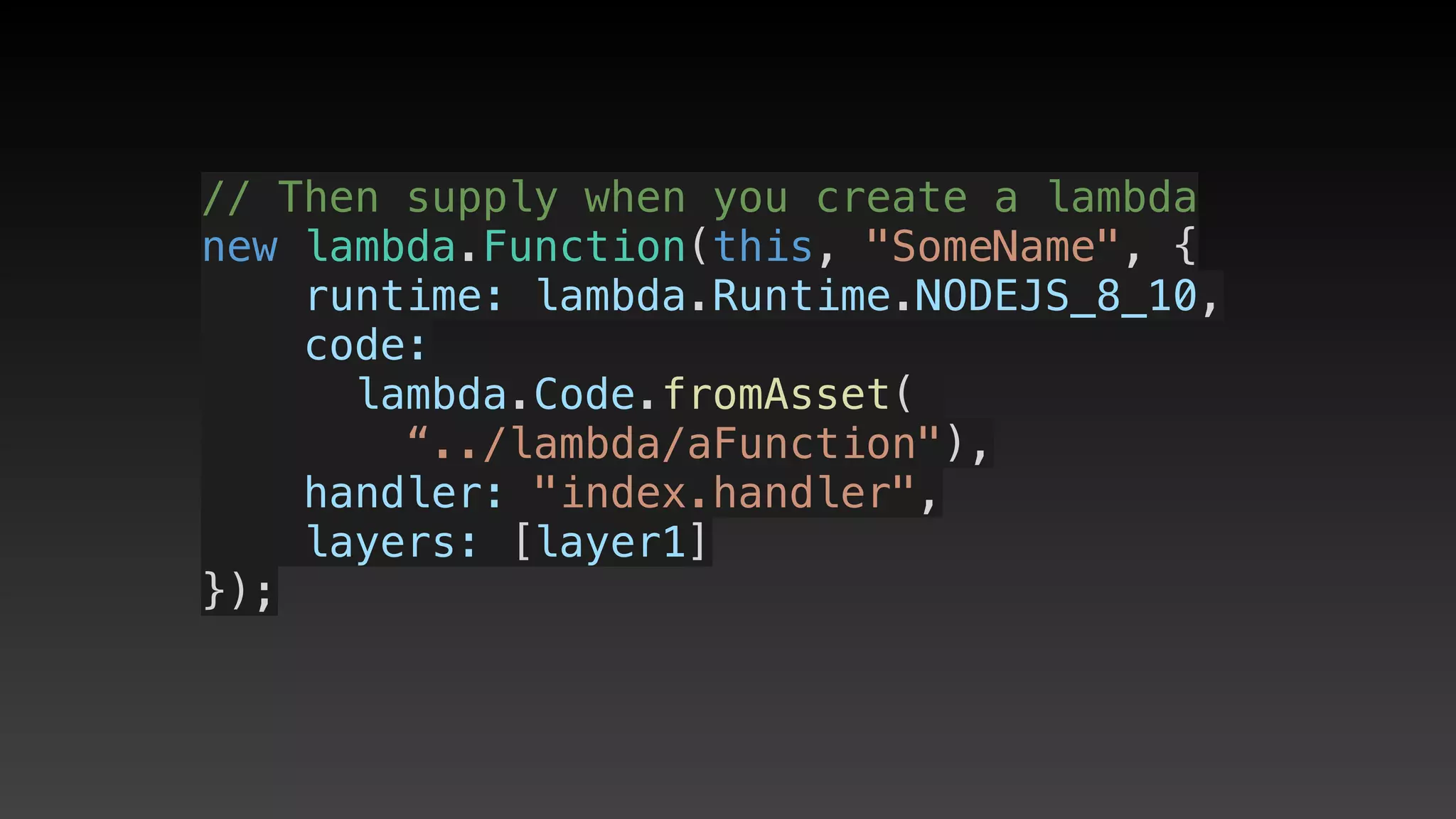 // Then supply when you create a lambda
new lambda.Function(this, "SomeName", {
    runtime: lambda.Runtime.NODEJS_8_10,
    code:
     lambda.Code.fromAsset(
        “../lambda/aFunction"),
    handler: "index.handler",
    layers: [layer1]
});
 