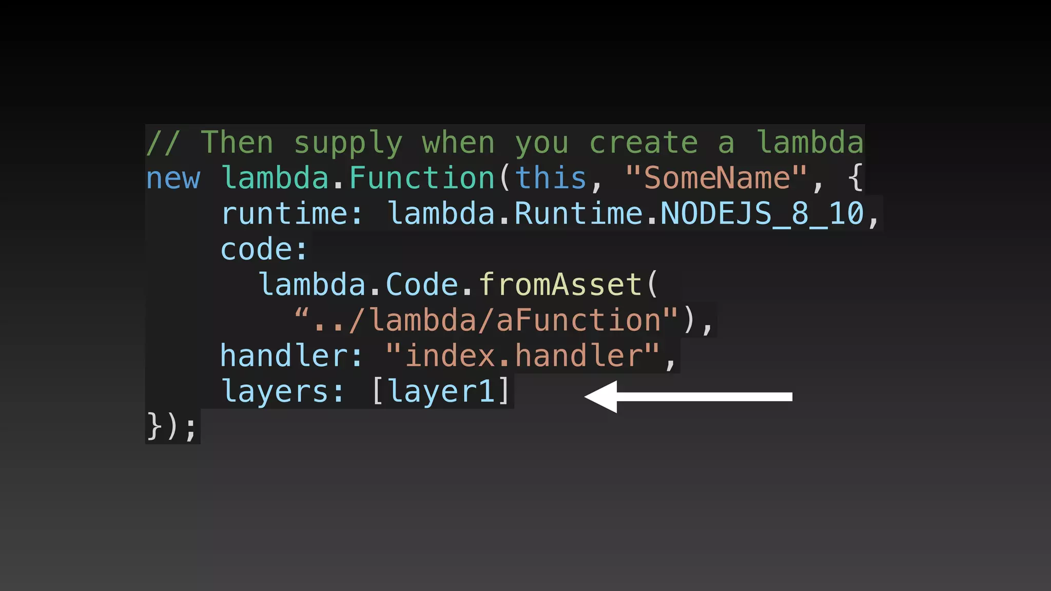 // Then supply when you create a lambda
new lambda.Function(this, "SomeName", {
    runtime: lambda.Runtime.NODEJS_8_10,
    code:
     lambda.Code.fromAsset(
        “../lambda/aFunction"),
    handler: "index.handler",
    layers: [layer1]
});
 