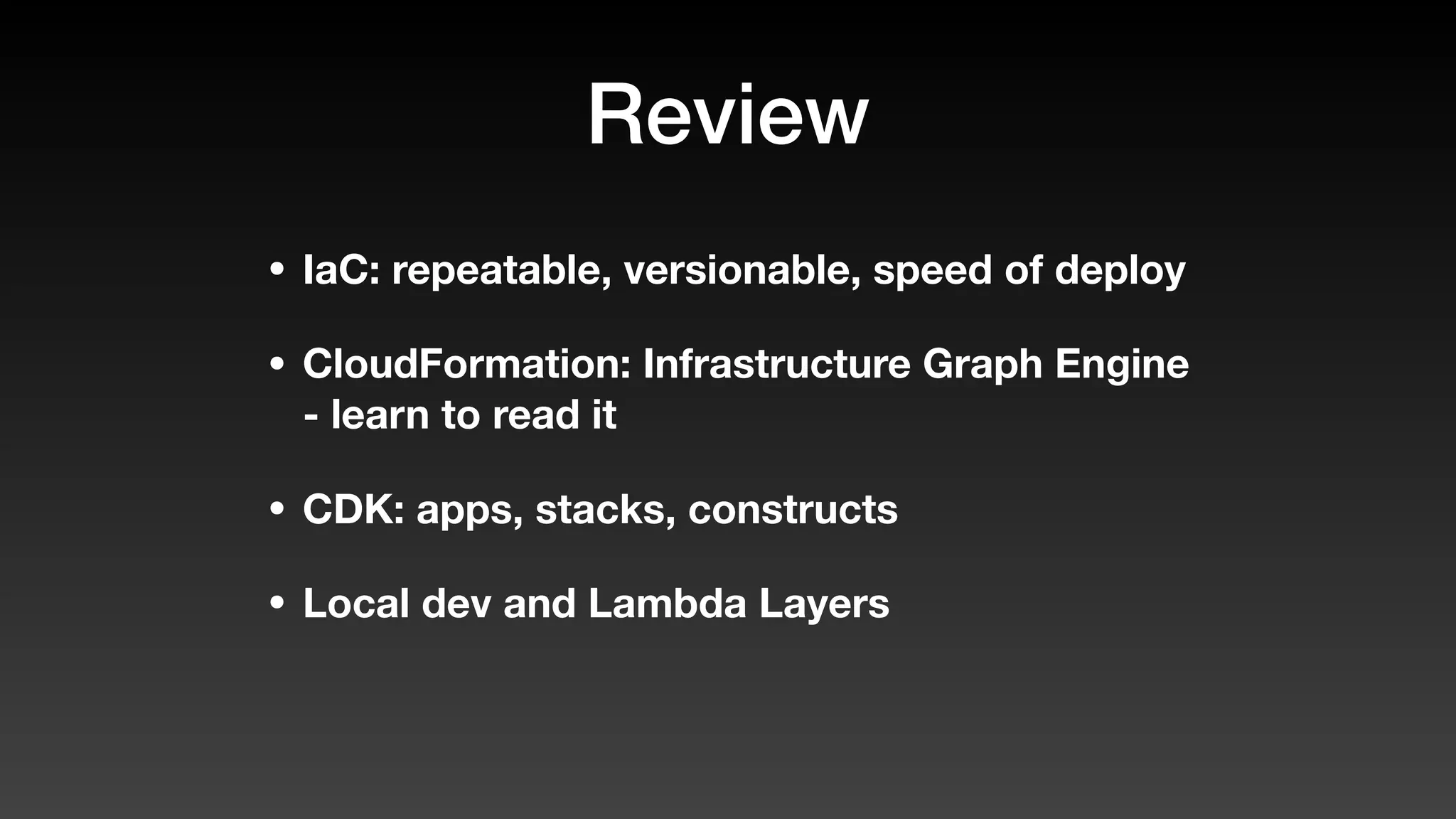 Review
• IaC: repeatable, versionable, speed of deploy
• CloudFormation: Infrastructure Graph Engine
- learn to read it
• CDK: apps, stacks, constructs
• Local dev and Lambda Layers
 