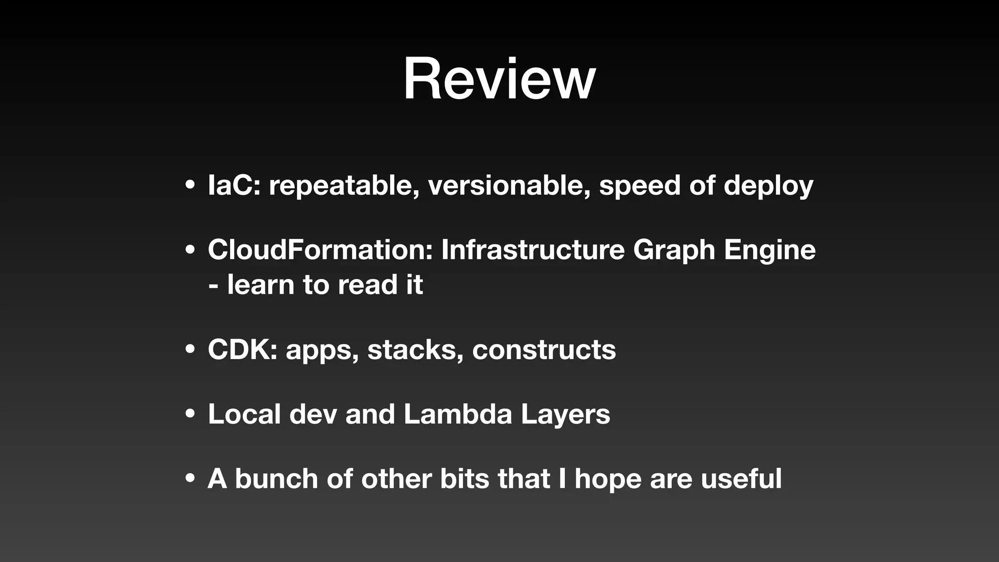 Review
• IaC: repeatable, versionable, speed of deploy
• CloudFormation: Infrastructure Graph Engine
- learn to read it
• CDK: apps, stacks, constructs
• Local dev and Lambda Layers
• A bunch of other bits that I hope are useful
 