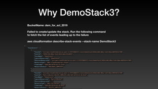 Why DemoStack3?
BucketName: dem_for_scl_2019
Failed to create/update the stack. Run the following command
to fetch the list of events leading up to the failure
aws cloudformation describe-stack-events --stack-name DemoStack3
{
    "StackEvents": [
        {
            "StackId": "arn:aws:cloudformation:eu-west-1:374733882471:stack/DemoStack2/0363ce60-d8ba-11e9-b8ea-069f6d7e1780",
            "EventId": "1959c120-d8ba-11e9-bb16-0abc432e4032",
            "StackName": "DemoStack2",
            "LogicalResourceId": "DemoStack2",
            "PhysicalResourceId": "arn:aws:cloudformation:eu-west-1:374733882471:stack/DemoStack2/0363ce60-d8ba-11e9-b8ea-069f6d7e1780",
            "ResourceType": "AWS::CloudFormation::Stack",
            "Timestamp": "2019-09-16T19:42:21.223Z",
            "ResourceStatus": "ROLLBACK_COMPLETE"
        },
        {
            "StackId": "arn:aws:cloudformation:eu-west-1:374733882471:stack/DemoStack2/0363ce60-d8ba-11e9-b8ea-069f6d7e1780",
            "EventId": "MyFirstBucket-DELETE_COMPLETE-2019-09-16T19:42:20.814Z",
            "StackName": "DemoStack2",
            "LogicalResourceId": "MyFirstBucket",
            "PhysicalResourceId": "",
            "ResourceType": "AWS::S3::Bucket",
            "Timestamp": "2019-09-16T19:42:20.814Z",
            "ResourceStatus": "DELETE_COMPLETE",
 