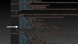             "StackName": "DemoStack2",
            "LogicalResourceId": "DemoStack2",
            "PhysicalResourceId": "arn:aws:cloudformation:eu-west-1:374733882471:stack/DemoStack2/0
d8ba-11e9-b8ea-069f6d7e1780",
            "ResourceType": "AWS::CloudFormation::Stack",
            "Timestamp": "2019-09-16T19:41:52.401Z",
            "ResourceStatus": "ROLLBACK_IN_PROGRESS",
            "ResourceStatusReason": "The following resource(s) failed to create: [MyFirstBucket]. .
uested by user."
        },
        {
            "StackId": "arn:aws:cloudformation:eu-west-1:374733882471:stack/DemoStack2/0363ce60-d8b
b8ea-069f6d7e1780",
            "EventId": "MyFirstBucket-CREATE_FAILED-2019-09-16T19:41:52.005Z",
            "StackName": "DemoStack2",
            "LogicalResourceId": "MyFirstBucket",
            "PhysicalResourceId": "",
            "ResourceType": "AWS::S3::Bucket",
            "Timestamp": "2019-09-16T19:41:52.005Z",
            "ResourceStatus": "CREATE_FAILED",
            "ResourceStatusReason": "Bucket name should not contain '_'",
            "ResourceProperties": "{"BucketName":"dem_for_scl_2019"}"
        },
        {
            "StackId": "arn:aws:cloudformation:eu-west-1:374733882471:stack/DemoStack2/0363ce60-d8b
b8ea-069f6d7e1780",
            "EventId": "MyFirstBucket-CREATE_IN_PROGRESS-2019-09-16T19:41:51.590Z",
            "StackName": "DemoStack2",
            "LogicalResourceId": "MyFirstBucket",
            "PhysicalResourceId": "",
            "ResourceType": "AWS::S3::Bucket",
            "Timestamp": "2019-09-16T19:41:51.590Z",
            "ResourceStatus": "CREATE_IN_PROGRESS",
 