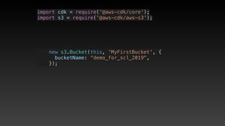 import cdk = require('@aws-cdk/core');
import s3 = require('@aws-cdk/aws-s3');
    new s3.Bucket(this, 'MyFirstBucket', {
      bucketName: “demo_for_scl_2019",
    });
 