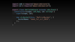 import cdk = require('@aws-cdk/core');
import s3 = require('@aws-cdk/aws-s3');
export class HelloCdkStack extends cdk.Stack {
  constructor(scope: cdk.App, id: string) {
    super(scope, id);
    new s3.Bucket(this, 'MyFirstBucket', {
      bucketName: “demo_for_scl_2019",
    });
  }
}
 