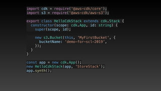 import cdk = require('@aws-cdk/core');
import s3 = require('@aws-cdk/aws-s3');
export class HelloCdkStack extends cdk.Stack {
  constructor(scope: cdk.App, id: string) {
    super(scope, id);
    new s3.Bucket(this, 'MyFirstBucket', {
      bucketName: ‘demo-for-scl-2019’,
    });
  }
}
const app = new cdk.App();
new HelloCdkStack(app, 'StoreStack');
app.synth();
 