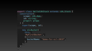 export class HelloCdkStack extends cdk.Stack {
  constructor(
scope: cdk.App,
id: string,
props?: props
) {
    super(scope, id);
    new s3.Bucket(
this,
‘MyFirstBucket',
{
       bucketName: “demo-for-scl-2019”,
     }
);
  }
}
 