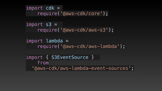 import cdk =
require('@aws-cdk/core');
import s3 = 
require('@aws-cdk/aws-s3');
import lambda = 
require('@aws-cdk/aws-lambda');
import { S3EventSource } 
from 
'@aws-cdk/aws-lambda-event-sources';
 