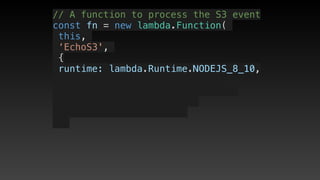 // A function to process the S3 event
const fn = new lambda.Function(
this,
‘EchoS3',
{
 runtime: lambda.Runtime.NODEJS_8_10,
 