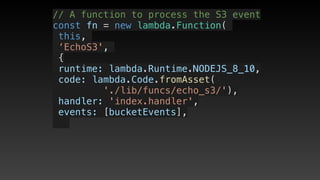 // A function to process the S3 event
const fn = new lambda.Function(
this,
‘EchoS3',
{
 runtime: lambda.Runtime.NODEJS_8_10,
 code: lambda.Code.fromAsset(
'./lib/funcs/echo_s3/'),
 handler: 'index.handler',
 events: [bucketEvents],
 