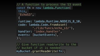 // A function to process the S3 event
const fn = new lambda.Function(
this,
‘EchoS3',
{
 runtime: lambda.Runtime.NODEJS_8_10,
 code: lambda.Code.fromAsset(
'./lib/funcs/echo_s3/'),
 handler: 'index.handler',
 events: [bucketEvents],
});
// Give function read/write to the 
// bucket if it is needed
myBucket.grantReadWrite(fn);
 