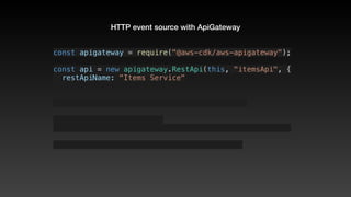 HTTP event source with ApiGateway
const apigateway = require("@aws-cdk/aws-apigateway");
const api = new apigateway.RestApi(this, "itemsApi", {
  restApiName: "Items Service"
 