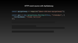 HTTP event source with ApiGateway
const apigateway = require("@aws-cdk/aws-apigateway");
const api = new apigateway.RestApi(this, "itemsApi", {
  restApiName: "Items Service"
});
 
