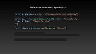 HTTP event source with ApiGateway
const apigateway = require("@aws-cdk/aws-apigateway");
const api = new apigateway.RestApi(this, "itemsApi", {
  restApiName: "Items Service"
});
const items = api.root.addResource("items");
 