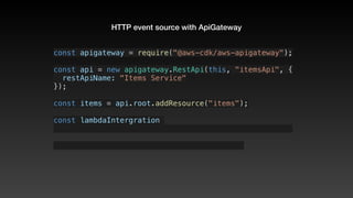HTTP event source with ApiGateway
const apigateway = require("@aws-cdk/aws-apigateway");
const api = new apigateway.RestApi(this, "itemsApi", {
  restApiName: "Items Service"
});
const items = api.root.addResource("items");
const lambdaIntergration 
 