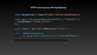 HTTP event source with ApiGateway
const apigateway = require("@aws-cdk/aws-apigateway");
const api = new apigateway.RestApi(this, "itemsApi", {
  restApiName: "Items Service"
});
const items = api.root.addResource("items");
const lambdaIntergration 
    = new apigateway.LambdaIntegration(aLambdaObject);
 