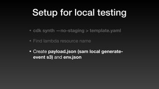 Setup for local testing
• cdk synth —no-staging > template.yaml
• Find lambda resource name
• Create payload.json (sam local generate-
event s3) and env.json
 