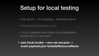 Setup for local testing
• cdk synth —no-staging > template.yaml
• Find lambda resource name
• Create payload.json (sam local generate-
event s3) and env.json
• sam local invoke —env-var env.json —
event payload.json lambdaResourceName
 