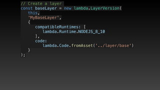 // Create a layer
const baseLayer = new lambda.LayerVersion(
   this,
   'MyBaseLayer',
   {
      compatibleRuntimes: [
         lambda.Runtime.NODEJS_8_10
      ],
      code: 
         lambda.Code.fromAsset('../layer/base')
   }
);
 