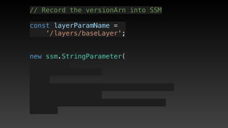 // Record the versionArn into SSM
const layerParamName = 
‘/layers/baseLayer';
new ssm.StringParameter(
 