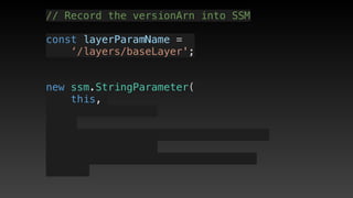 // Record the versionArn into SSM
const layerParamName = 
‘/layers/baseLayer';
new ssm.StringParameter(
this,
 