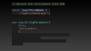 // Record the versionArn into SSM
const layerParamName = 
‘/layers/baseLayer';
new ssm.StringParameter(
this,
‘VersionArn',
{
 
