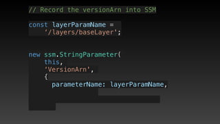 // Record the versionArn into SSM
const layerParamName = 
‘/layers/baseLayer';
new ssm.StringParameter(
this,
‘VersionArn',
{
      parameterName: layerParamName,
 