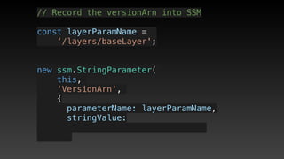 // Record the versionArn into SSM
const layerParamName = 
‘/layers/baseLayer';
new ssm.StringParameter(
this,
‘VersionArn',
{
      parameterName: layerParamName,
      stringValue: 
 