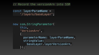 // Record the versionArn into SSM
const layerParamName = 
‘/layers/baseLayer';
new ssm.StringParameter(
this,
‘VersionArn',
{
      parameterName: layerParamName,
      stringValue: 
baseLayer.layerVersionArn,
    });
 