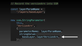 // Record the versionArn into SSM
const layerParamName = 
‘/layers/baseLayer';
new ssm.StringParameter(
this,
‘VersionArn',
{
      parameterName: layerParamName,
      stringValue: 
baseLayer.layerVersionArn,
    });
 