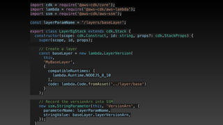 import cdk = require('@aws-cdk/core');
import lambda = require('@aws-cdk/aws-lambda');
import ssm = require('@aws-cdk/aws-ssm');
const layerParamName = '/layers/baseLayer';
export class LayerEgStack extends cdk.Stack {
  constructor(scope: cdk.Construct, id: string, props?: cdk.StackProps) {
    super(scope, id, props);
    // Create a layer
    const baseLayer = new lambda.LayerVersion(
      this,
      'MyBaseLayer',
      {
        compatibleRuntimes: [
          lambda.Runtime.NODEJS_8_10
        ],
        code: lambda.Code.fromAsset('../layer/base')
      }
    );
    // Record the versionArn into SSM
    new ssm.StringParameter(this, 'VersionArn', {
      parameterName: layerParamName,
      stringValue: baseLayer.layerVersionArn,
    });
  }
 