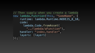 // Then supply when you create a lambda
new lambda.Function(this, "SomeName", {
    runtime: lambda.Runtime.NODEJS_8_10,
    code:
     lambda.Code.fromAsset(
        “../lambda/aFunction"),
    handler: "index.handler",
    layers: [layer1]
});
 