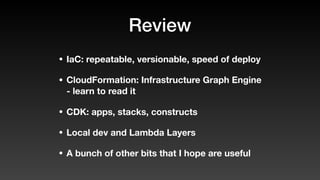 Review
• IaC: repeatable, versionable, speed of deploy
• CloudFormation: Infrastructure Graph Engine
- learn to read it
• CDK: apps, stacks, constructs
• Local dev and Lambda Layers
• A bunch of other bits that I hope are useful
 