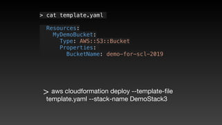 > cat template.yaml
  Resources:
   MyDemoBucket:
     Type: AWS::S3::Bucket
     Properties: 
       BucketName: demo-for-scl-2019
> aws cloudformation deploy --template-ﬁle
template.yaml --stack-name DemoStack3
 