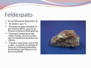 Feldespato Es un Silicato de Aluminio y K.-Se funde a 1300 °C.-Presente en gran cantidad en porcelanas (80%), por eso se llaman cerámicas feldespáticas.-Principal componente del vidrio común, por eso se dice que las cerámicas dentales son vidrios.-Tiende a reaccionar con el frío y calor  pasado un tiempo la pieza se va desnaturalizando, poniéndose más blanca y con poca tonalidad.