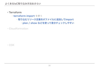 よくあるIaC取り込み方法おさらい
20
・CDK
・Terraform
  ・terraform import を使う
      ・plan / show などを使って差分チェックしやすい
    ・取り込むリソース定義をtfファイルに追加してimport
・Cloudformation
 