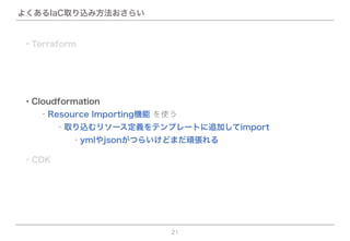 よくあるIaC取り込み方法おさらい
21
・CDK
・Terraform
・Cloudformation
  ・Resource Importing機能 を使う
    ・取り込むリソース定義をテンプレートに追加してimport
      ・ymlやjsonがつらいけどまだ頑張れる
 