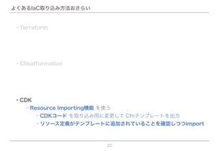 よくあるIaC取り込み方法おさらい
22
・CDK
  ・Resource Importing機能 を使う
    ・リソース定義がテンプレートに追加されていることを確認しつつimport
    ・CDKコード を取り込み用に変更して Cfnテンプレートを出力
・Terraform
・Cloudformation
 