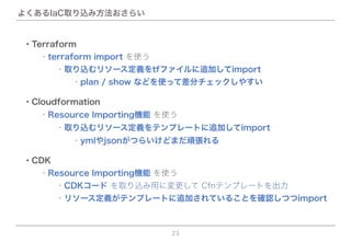 よくあるIaC取り込み方法おさらい
23
・CDK
  ・Resource Importing機能 を使う
    ・リソース定義がテンプレートに追加されていることを確認しつつimport
    ・CDKコード を取り込み用に変更して Cfnテンプレートを出力
・Terraform
  ・terraform import を使う
      ・plan / show などを使って差分チェックしやすい
    ・取り込むリソース定義をtfファイルに追加してimport
・Cloudformation
  ・Resource Importing機能 を使う
    ・取り込むリソース定義をテンプレートに追加してimport
      ・ymlやjsonがつらいけどまだ頑張れる
 