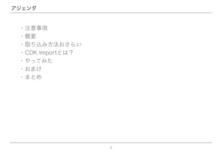 3
アジェンダ
・概要
・取り込み方法おさらい
・CDK Importとは？
・やってみた
・おまけ
・まとめ
・注意事項
 