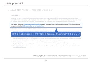 34
cdk importとは？
https://github.com/aws/aws-cdk/tree/main/packages/aws-cdk
要するにcdk importコマンドでCfnのResource Importingができるらしい
・cdkのREADMEには下記記載があります
 